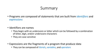 • Programs are composed of statements that are built from identifiers and
expressions
• Identifiers are names
• They begin with an underscore or letter which can be followed by a combination
of letter, digit, and/or underscore characters
• They are case sensitive
• Expressions are the fragments of a program that produce data
• They can be composed of literals, variables, and operators
Summary
 