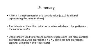 • A literal is a representation of a specific value (e.g., 3 is a literal
representing the number three)
• A variable is an identifier that stores a value, which can change (hence,
the name variable)
• Operators are used to form and combine expressions into more complex
expressions (e.g., the expression x + 3 * y combines two expressions
together using the + and * operators)
Summary
 