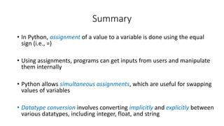 • In Python, assignment of a value to a variable is done using the equal
sign (i.e., =)
• Using assignments, programs can get inputs from users and manipulate
them internally
• Python allows simultaneous assignments, which are useful for swapping
values of variables
• Datatype conversion involves converting implicitly and explicitly between
various datatypes, including integer, float, and string
Summary
 