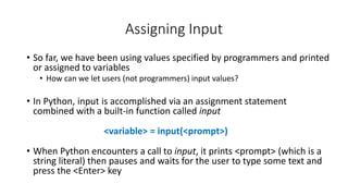 • So far, we have been using values specified by programmers and printed
or assigned to variables
• How can we let users (not programmers) input values?
• In Python, input is accomplished via an assignment statement
combined with a built-in function called input
• When Python encounters a call to input, it prints <prompt> (which is a
string literal) then pauses and waits for the user to type some text and
press the <Enter> key
Assigning Input
<variable> = input(<prompt>)
 