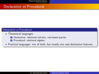 Relational Database Schemas
Relational Algebra
Declarative vs Procedural
Declarative vs Procedural
• Theoretical languages:
1 Declarative: relational calculus, rule-based queries
2 Procedural: relational algebra
• Practical languages: mix of both, but mostly one uses declarative features.
Dr. Syed Asad Raza Kazmi Advanced Database Theory
 