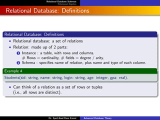 Relational Database Schemas
Relational Algebra
Relational Database: Definitions
Relational Database: Definitions
• Relational database: a set of relations
• Relation: made up of 2 parts:
1 Instance : a table, with rows and columns.
# Rows = cardinality, # fields = degree / arity.
2 Schema : specifies name of relation, plus name and type of each column.
Example 4
Students(sid: string, name: string, login: string, age: integer, gpa: real).
• Can think of a relation as a set of rows or tuples
(i.e., all rows are distinct).
Dr. Syed Asad Raza Kazmi Advanced Database Theory
 