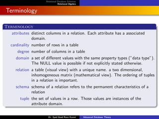 Relational Database Schemas
Relational Algebra
Terminology
Terminology
attributes distinct columns in a relation. Each attribute has a associated
domain.
cardinality number of rows in a table
degree number of columns in a table
domain a set of different values with the same property types (”data type”).
The NULL value is possible if not explicitly stated otherwise.
relation a table (visual view) with a unique name. a two dimensional,
inhomogeneous matrix (mathematical view). The ordering of tuples
in a relation is important.
schema schema of a relation refers to the permanent characteristics of a
relation
tuple the set of values in a row. Those values are instances of the
attribute domain.
Dr. Syed Asad Raza Kazmi Advanced Database Theory
 