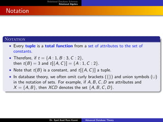 Relational Database Schemas
Relational Algebra
Notation
Notation
• Every tuple is a total function from a set of attributes to the set of
constants.
• Therefore, if t = {A : 1, B : 3, C : 2},
then t(B) = 3 and t[{A, C}] = {A : 1, C : 2}.
• Note that t(B) is a constant, and t[{A, C}] a tuple.
• In database theory, we often omit curly brackets ({}) and union symbols (∪)
in the notation of sets. For example, if A, B, C, D are attributes and
X = {A, B}, then XCD denotes the set {A, B, C, D}.
Dr. Syed Asad Raza Kazmi Advanced Database Theory
 