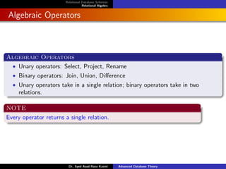 Relational Database Schemas
Relational Algebra
Algebraic Operators
Algebraic Operators
• Unary operators: Select, Project, Rename
• Binary operators: Join, Union, Difference
• Unary operators take in a single relation; binary operators take in two
relations.
NOTE
Every operator returns a single relation.
Dr. Syed Asad Raza Kazmi Advanced Database Theory
 