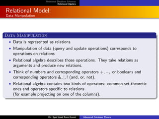 Relational Database Schemas
Relational Algebra
Relational Model:
Data Manipulation
Data Manipulation
• Data is represented as relations.
• Manipulation of data (query and update operations) corresponds to
operations on relations
• Relational algebra describes those operations. They take relations as
arguments and produce new relations.
• Think of numbers and corresponding operators +, −, or booleans and
corresponding operators &, |, ! (and, or, not).
• Relational algebra contains two kinds of operators: common set-theoretic
ones and operators specific to relations
(for example projecting on one of the columns).
Dr. Syed Asad Raza Kazmi Advanced Database Theory
 