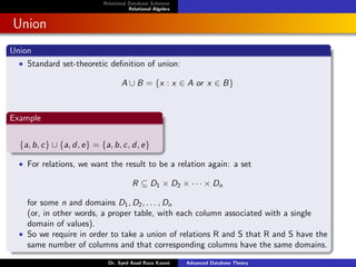 Relational Database Schemas
Relational Algebra
Union
Union
• Standard set-theoretic definition of union:
A ∪ B = {x : x ∈ A or x ∈ B}
Example
{a, b, c} ∪ {a, d, e} = {a, b, c, d, e}
• For relations, we want the result to be a relation again: a set
R ⊆ D1 × D2 × · · · × Dn
for some n and domains D1, D2, . . . , Dn
(or, in other words, a proper table, with each column associated with a single
domain of values).
• So we require in order to take a union of relations R and S that R and S have the
same number of columns and that corresponding columns have the same domains.
Dr. Syed Asad Raza Kazmi Advanced Database Theory
 