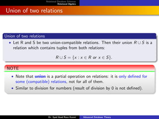 Relational Database Schemas
Relational Algebra
Union of two relations
Union of two relations
• Let R and S be two union-compatible relations. Then their union R ∪ S is a
relation which contains tuples from both relations:
R ∪ S = {x : x ∈ R or x ∈ S}.
NOTE
• Note that union is a partial operation on relations: it is only defined for
some (compatible) relations, not for all of them.
• Similar to division for numbers (result of division by 0 is not defined).
Dr. Syed Asad Raza Kazmi Advanced Database Theory
 