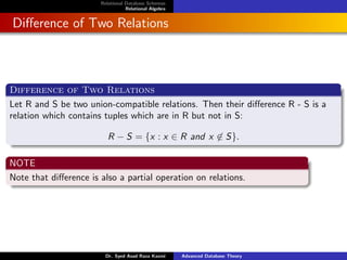 Relational Database Schemas
Relational Algebra
Difference of Two Relations
Difference of Two Relations
Let R and S be two union-compatible relations. Then their difference R - S is a
relation which contains tuples which are in R but not in S:
R − S = {x : x ∈ R and x 6∈ S}.
NOTE
Note that difference is also a partial operation on relations.
Dr. Syed Asad Raza Kazmi Advanced Database Theory
 