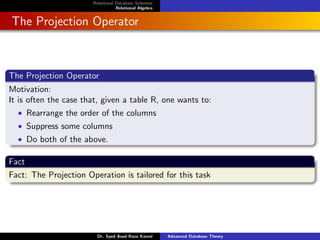 Relational Database Schemas
Relational Algebra
The Projection Operator
The Projection Operator
Motivation:
It is often the case that, given a table R, one wants to:
• Rearrange the order of the columns
• Suppress some columns
• Do both of the above.
Fact
Fact: The Projection Operation is tailored for this task
Dr. Syed Asad Raza Kazmi Advanced Database Theory
 