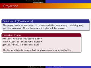 Relational Database Schemas
Relational Algebra
Projection
Definition 11 (Projection)
The projection is an operation to reduce a relation containing containing only
specified columns. All duplicate result tuples will be removed.
Projection Syntax
project <source relation name>
over <list of attribute names>
giving <result relation name>
The list of attribute names shall be given as comma separated list.
Dr. Syed Asad Raza Kazmi Advanced Database Theory
 