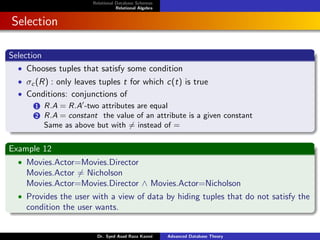 Relational Database Schemas
Relational Algebra
Selection
Selection
• Chooses tuples that satisfy some condition
• σc (R) : only leaves tuples t for which c(t) is true
• Conditions: conjunctions of
1 R.A = R.A0
-two attributes are equal
2 R.A = constant the value of an attribute is a given constant
Same as above but with 6= instead of =
Example 12
• Movies.Actor=Movies.Director
Movies.Actor 6= Nicholson
Movies.Actor=Movies.Director ∧ Movies.Actor=Nicholson
• Provides the user with a view of data by hiding tuples that do not satisfy the
condition the user wants.
Dr. Syed Asad Raza Kazmi Advanced Database Theory
 