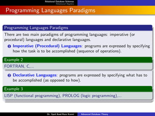 Relational Database Schemas
Relational Algebra
Programming Languages Paradigms
Programming Languages Paradigms
There are two main paradigms of programming languages: imperative (or
procedural) languages and declarative languages.
1 Imperative (Procedural) Languages: programs are expressed by specifying
how the task is to be accomplished (sequence of operations).
Example 2
FORTRAN, C,...
2 Declarative Languages: programs are expressed by specifying what has to
be accomplished (as opposed to how).
Example 3
LISP (functional programming), PROLOG (logic programming),...
Dr. Syed Asad Raza Kazmi Advanced Database Theory
 
