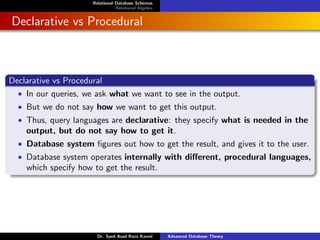 Relational Database Schemas
Relational Algebra
Declarative vs Procedural
Declarative vs Procedural
• In our queries, we ask what we want to see in the output.
• But we do not say how we want to get this output.
• Thus, query languages are declarative: they specify what is needed in the
output, but do not say how to get it.
• Database system figures out how to get the result, and gives it to the user.
• Database system operates internally with different, procedural languages,
which specify how to get the result.
Dr. Syed Asad Raza Kazmi Advanced Database Theory
 