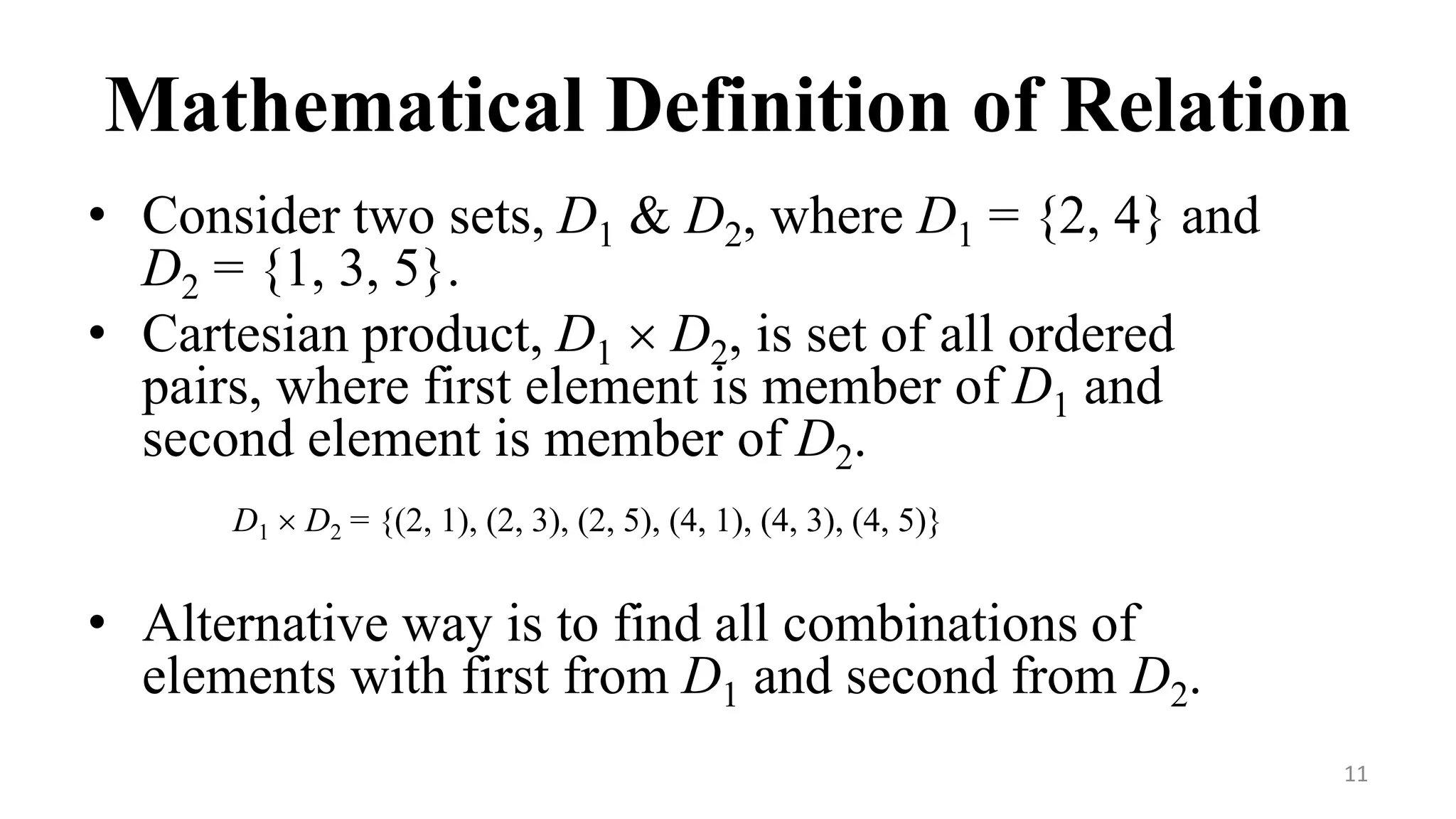 11
Mathematical Definition of Relation
• Consider two sets, D1 & D2, where D1 = {2, 4} and
D2 = {1, 3, 5}.
• Cartesian product, D1  D2, is set of all ordered
pairs, where first element is member of D1 and
second element is member of D2.
D1  D2 = {(2, 1), (2, 3), (2, 5), (4, 1), (4, 3), (4, 5)}
• Alternative way is to find all combinations of
elements with first from D1 and second from D2.
 