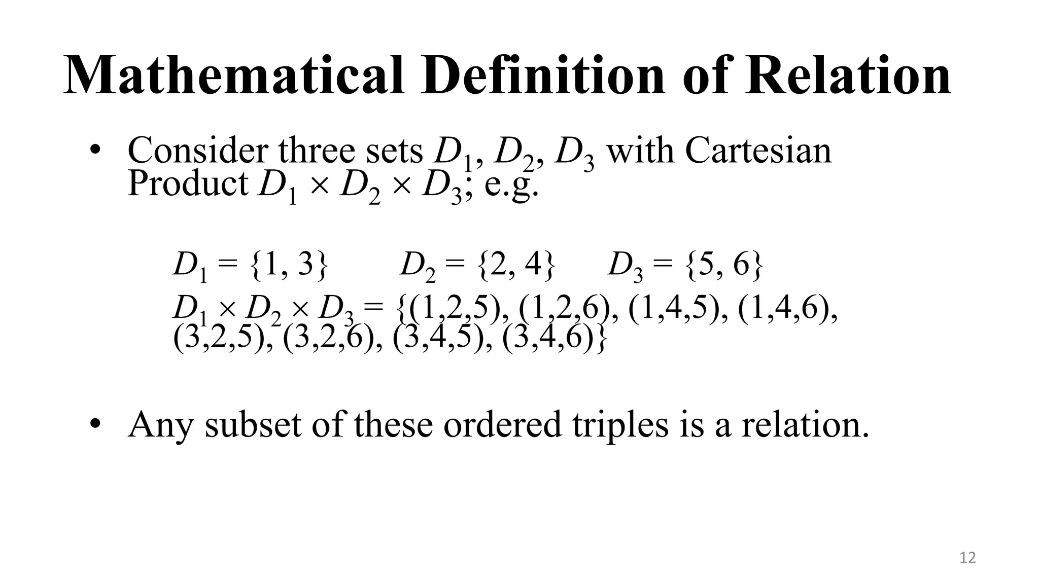 12
Mathematical Definition of Relation
• Consider three sets D1, D2, D3 with Cartesian
Product D1  D2  D3; e.g.
D1 = {1, 3} D2 = {2, 4} D3 = {5, 6}
D1  D2  D3 = {(1,2,5), (1,2,6), (1,4,5), (1,4,6),
(3,2,5), (3,2,6), (3,4,5), (3,4,6)}
• Any subset of these ordered triples is a relation.
 
