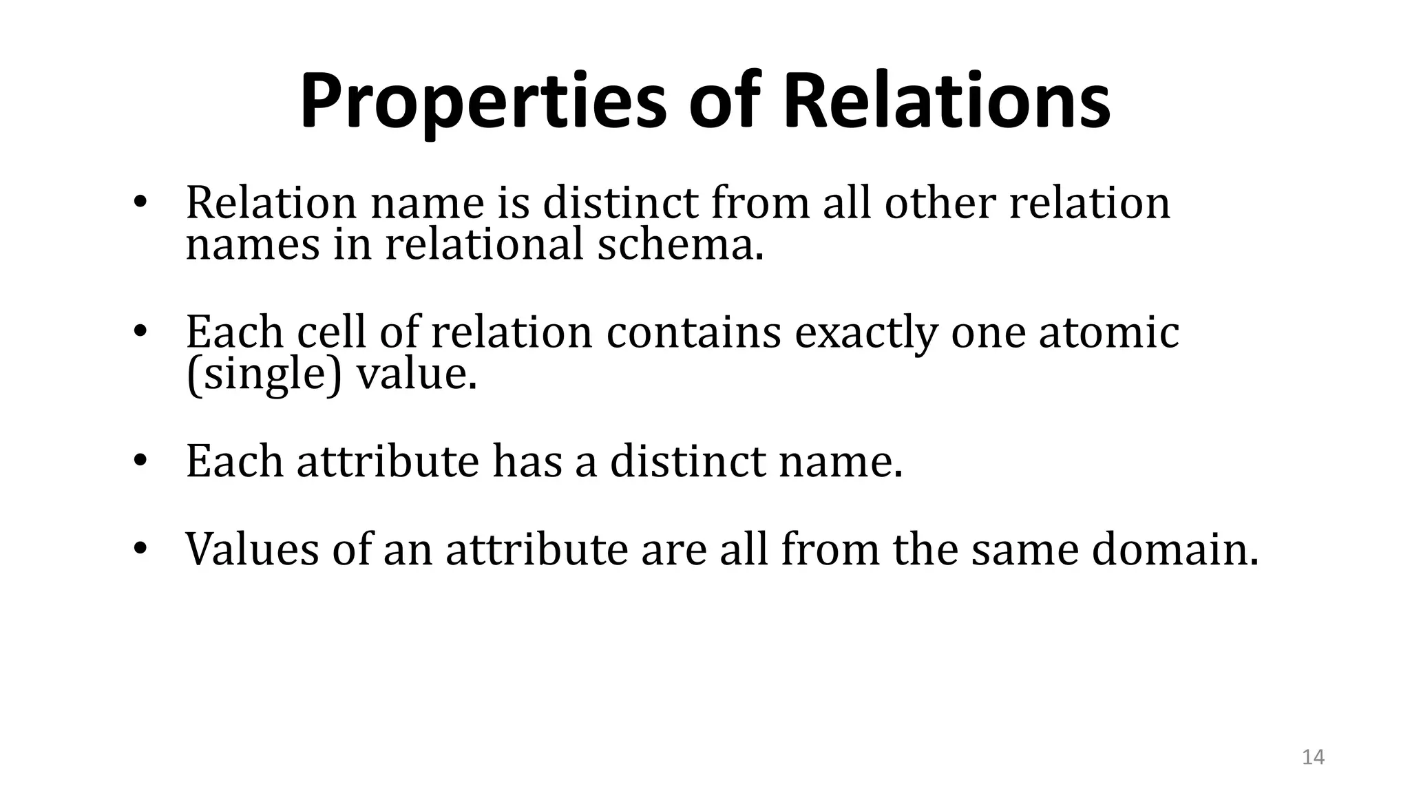 14
Properties of Relations
• Relation name is distinct from all other relation
names in relational schema.
• Each cell of relation contains exactly one atomic
(single) value.
• Each attribute has a distinct name.
• Values of an attribute are all from the same domain.
 