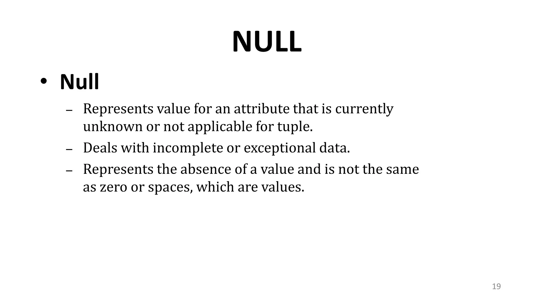 19
NULL
• Null
– Represents value for an attribute that is currently
unknown or not applicable for tuple.
– Deals with incomplete or exceptional data.
– Represents the absence of a value and is not the same
as zero or spaces, which are values.
 