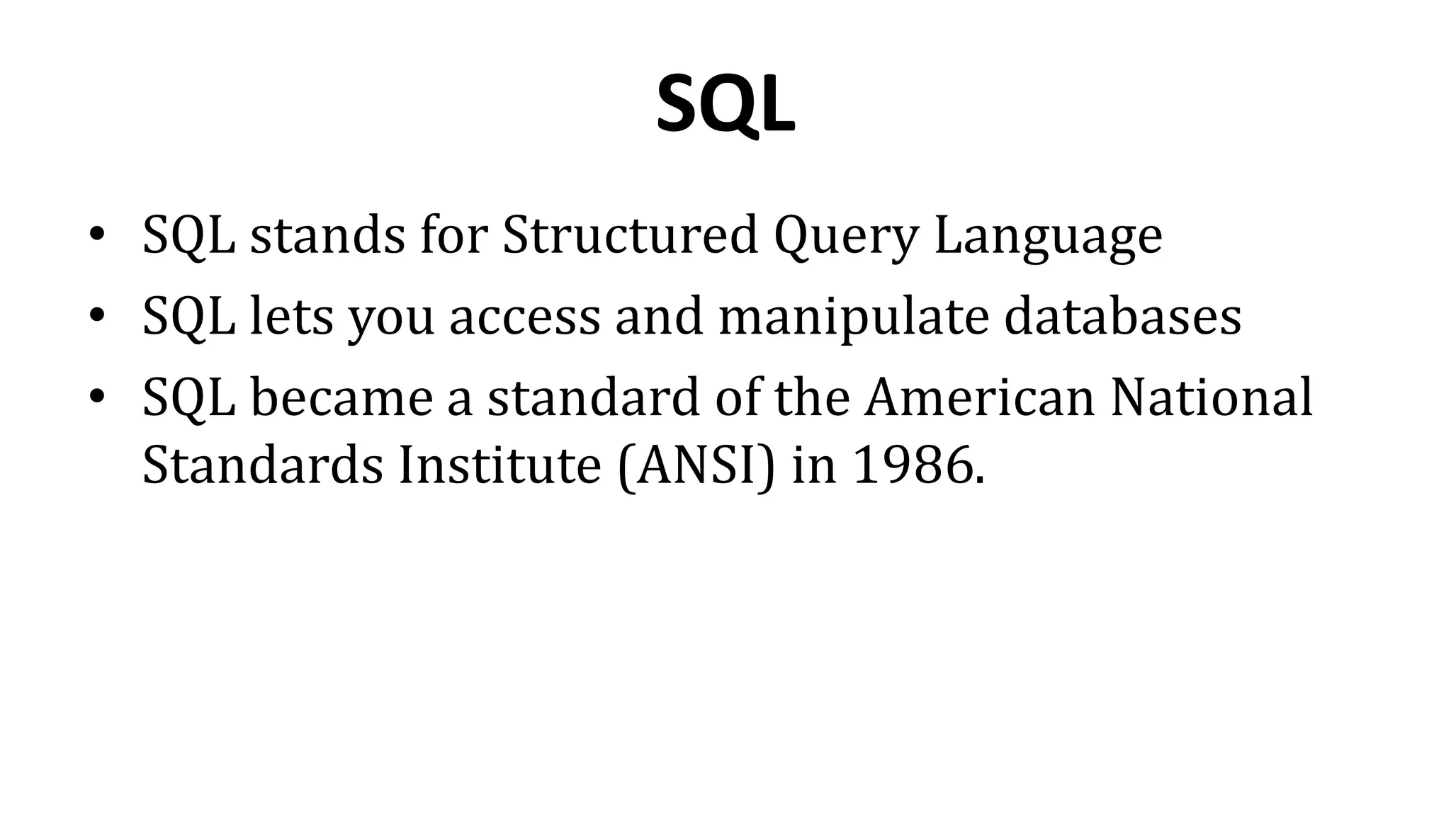 SQL
• SQL stands for Structured Query Language
• SQL lets you access and manipulate databases
• SQL became a standard of the American National
Standards Institute (ANSI) in 1986.
 