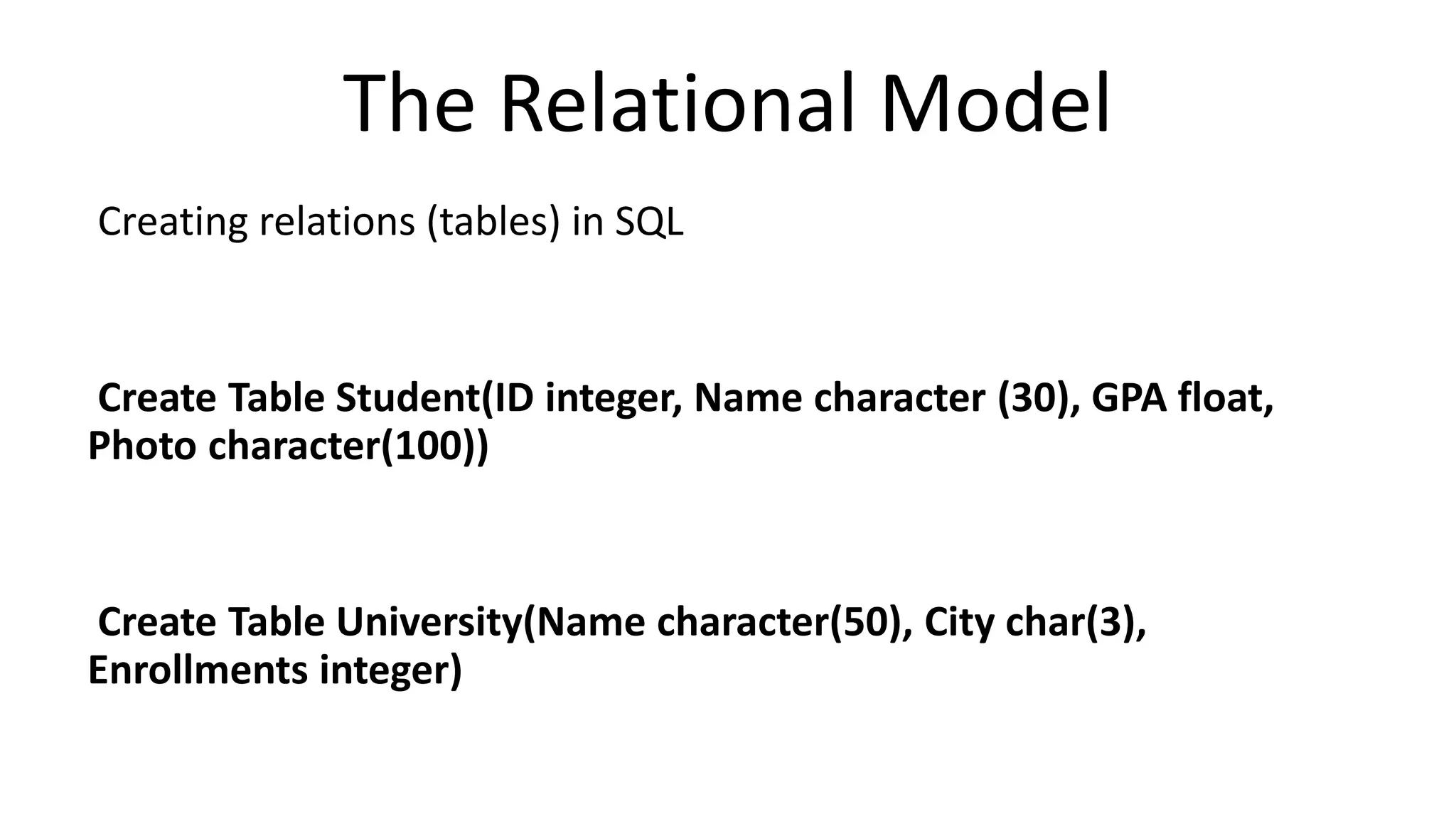The Relational Model
Creating relations (tables) in SQL
Create Table Student(ID integer, Name character (30), GPA float,
Photo character(100))
Create Table University(Name character(50), City char(3),
Enrollments integer)
 