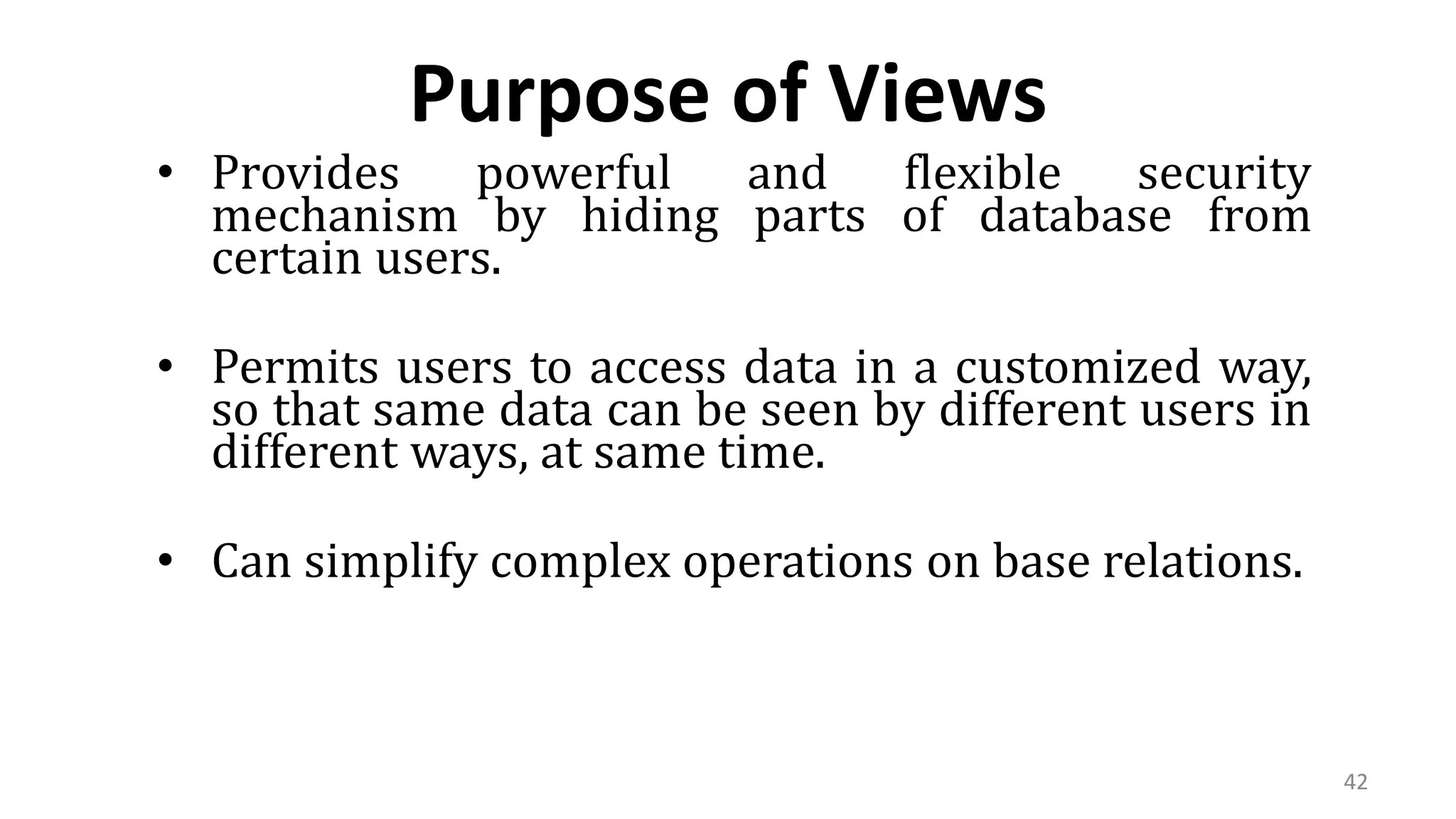 42
Purpose of Views
• Provides powerful and flexible security
mechanism by hiding parts of database from
certain users.
• Permits users to access data in a customized way,
so that same data can be seen by different users in
different ways, at same time.
• Can simplify complex operations on base relations.
 