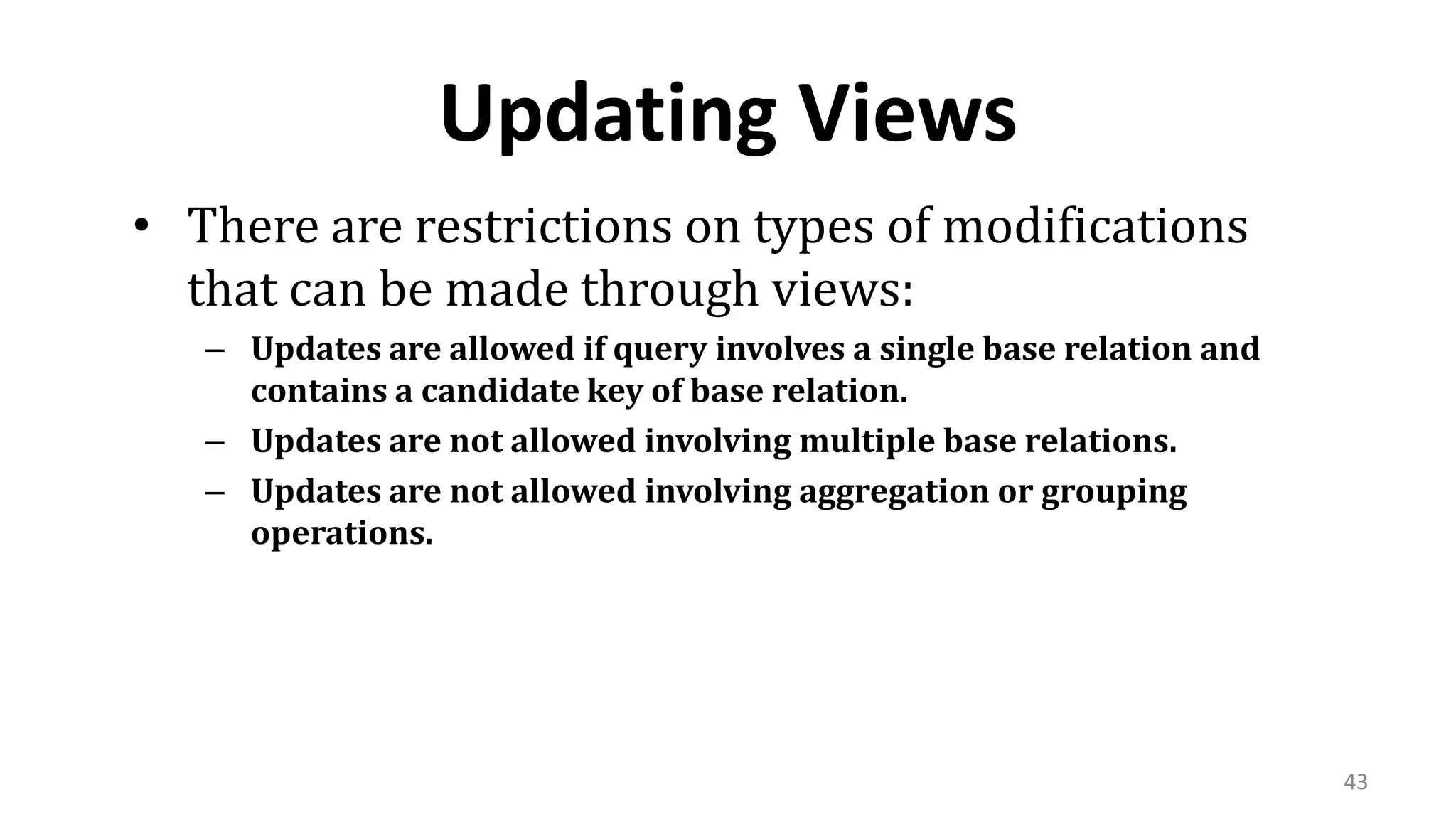43
Updating Views
• There are restrictions on types of modifications
that can be made through views:
– Updates are allowed if query involves a single base relation and
contains a candidate key of base relation.
– Updates are not allowed involving multiple base relations.
– Updates are not allowed involving aggregation or grouping
operations.
 