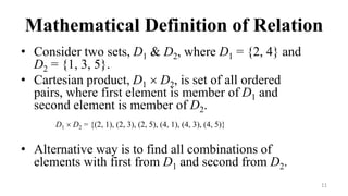 11
Mathematical Definition of Relation
• Consider two sets, D1 & D2, where D1 = {2, 4} and
D2 = {1, 3, 5}.
• Cartesian product, D1  D2, is set of all ordered
pairs, where first element is member of D1 and
second element is member of D2.
D1  D2 = {(2, 1), (2, 3), (2, 5), (4, 1), (4, 3), (4, 5)}
• Alternative way is to find all combinations of
elements with first from D1 and second from D2.
 