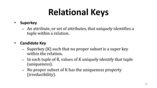 23
Relational Keys
• Superkey
– An attribute, or set of attributes, that uniquely identifies a
tuple within a relation.
• Candidate Key
– Superkey (K) such that no proper subset is a super key
within the relation.
– In each tuple of R, values of K uniquely identify that tuple
(uniqueness).
– No proper subset of K has the uniqueness property
(irreducibility).
 