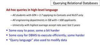 Querying Relational Databases
Ad-hoc queries in high-level language
– All students with GPA > 3.7 applying to Comsats and NUST only
– All engineering departments in ISB with < 500 applicants
– University with highest average accept rate over last 5 years
 Some easy to pose; some a bit harder
 Some easy for DBMS to execute efficiently; some harder
 “Query language” also used to modify data
 