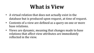 What is View
• A virtual relation that does not actually exist in the
database but is produced upon request, at time of request.
• Contents of a view are defined as a query on one or more
base relations.
• Views are dynamic, meaning that changes made to base
relations that affect view attributes are immediately
reflected in the view.
 