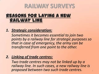 RAILWAY SURVEYS
Reasons for laying a new
railway line
1. Strategic consideration:
Sometimes it becomes essential to join two
points by a railway line for strategic purposes so
that in case of emergency, the army can be
transferred from one point to the other.
2. Linking of trade centres:
Two trade centres may not be linked up by a
railway line. In such cases, a new railway line is
proposed between two such trade centres. 1
 