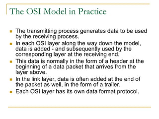 The OSI Model in Practice
 The transmitting process generates data to be used
by the receiving process.
 In each OSI layer along the way down the model,
data is added - and subsequently used by the
corresponding layer at the receiving end.
 This data is normally in the form of a header at the
beginning of a data packet that arrives from the
layer above.
 In the link layer, data is often added at the end of
the packet as well, in the form of a trailer.
 Each OSI layer has its own data format protocol.
 