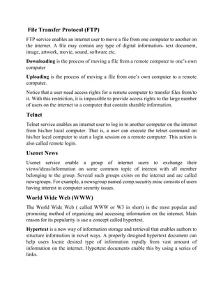 File Transfer Protocol (FTP)
FTP service enables an internet user to move a file from one computer to another on
the internet. A file may contain any type of digital information- text document,
image, artwork, movie, sound, software etc.
Downloading is the process of moving a file from a remote computer to one’s own
computer
Uploading is the process of moving a file from one’s own computer to a remote
computer.
Notice that a user need access rights for a remote computer to transfer files from/to
it. With this restriction, it is impossible to provide access rights to the large number
of users on the internet to a computer that contain sharable information.
Telnet
Telnet service enables an internet user to log in to another computer on the internet
from his/her local computer. That is, a user can execute the telnet command on
his/her local computer to start a login session on a remote computer. This action is
also called remote login.
Usenet News
Usenet service enable a group of internet users to exchange their
views/ideas/information on some common topic of interest with all member
belonging to the group. Several such groups exists on the internet and are called
newsgroups. For example, a newsgroup named comp.security.misc consists of users
having interest in computer security issues.
World Wide Web (WWW)
The World Wide Web ( called WWW or W3 in short) is the most popular and
promising method of organizing and accessing information on the internet. Main
reason for its popularity is use a concept called hypertext.
Hypertext is a new way of information storage and retrieval that enables authors to
structure information in novel ways. A properly designed hypertext document can
help users locate desired type of information rapidly from vast amount of
information on the internet. Hypertext documents enable this by using a series of
links.
 