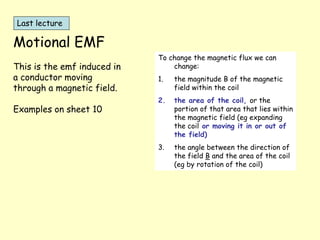 Motional EMF
This is the emf induced in
a conductor moving
through a magnetic field.
Examples on sheet 10
To change the magnetic flux we can
change:
1. the magnitude B of the magnetic
field within the coil
2. the area of the coil, or the
portion of that area that lies within
the magnetic field (eg expanding
the coil or moving it in or out of
the field)
3. the angle between the direction of
the field B and the area of the coil
(eg by rotation of the coil)
Last lecture
 