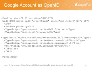 Google Account as OpenID
48
<?xml version="1.0" encoding="UTF-8"?>
<xrds:XRDS xmlns:xrds="xri://$xrds" xmlns="xri://$xrd*($v*2.0)">
<XRD>
<Service priority="0">
<Type>http://specs.openid.net/auth/2.0/server</Type>
<Type>http://openid.net/srv/ax/1.0</Type>
<Type>http://specs.openid.net/extensions/ui/1.0/mode/popup</Type>
<Type>http://specs.openid.net/extensions/ui/1.0/icon</Type>
<Type>http://specs.openid.net/extensions/pape/1.0</Type>
<URI>https://www.google.com/accounts/o8/ud</URI>
</Service>
</XRD>
</xrds:XRDS>
from: http://www.slideshare.net/timdream/google-apps-account-as-openid
 