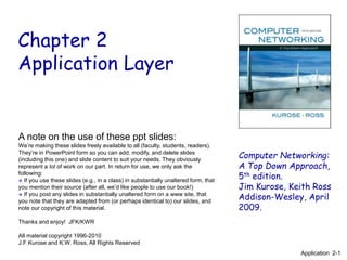 Chapter 2
Application Layer
Computer Networking:
A Top Down Approach,
5th edition.
Jim Kurose, Keith Ross
Addison-Wesley, April
2009.
A note on the use of these ppt slides:
We’re making these slides freely available to all (faculty, students, readers).
They’re in PowerPoint form so you can add, modify, and delete slides
(including this one) and slide content to suit your needs. They obviously
represent a lot of work on our part. In return for use, we only ask the
following:
 If you use these slides (e.g., in a class) in substantially unaltered form, that
you mention their source (after all, we’d like people to use our book!)
 If you post any slides in substantially unaltered form on a www site, that
you note that they are adapted from (or perhaps identical to) our slides, and
note our copyright of this material.
Thanks and enjoy! JFK/KWR
All material copyright 1996-2010
J.F Kurose and K.W. Ross, All Rights Reserved
Application 2-1
 