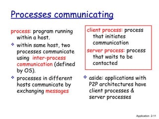 Processes communicating
process: program running
within a host.
 within same host, two
processes communicate
using inter-process
communication (defined
by OS).
 processes in different
hosts communicate by
exchanging messages
client process: process
that initiates
communication
server process: process
that waits to be
contacted
 aside: applications with
P2P architectures have
client processes &
server processes
Application 2-11
 