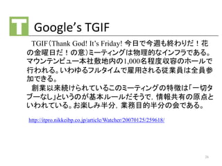 Google’s TGIF
TGIF（Thank God! It’s Friday! 今日で今週も終わりだ！花
の金曜日だ！の意）ミーティングは物理的なインフラである。
マウンテンビュー本社敷地内の1,000名程度収容のホールで
行われる。いわ...