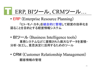 ERP, BIツール, CRMツール…
• ERP (Enterprise Resource Planning)
「ヒト・モノ・カネ」を統合的に管理して経営の効率化を
図ることを目的とする経営情報システム
• BIツール (Business Intelligence tools)
業務システムなどに蓄積された膨大なデータを蓄積・
分析・加工し、意思決定に活用するためのツール
• CRM (Customer Relationship Management)
顧客情報の管理
48
 