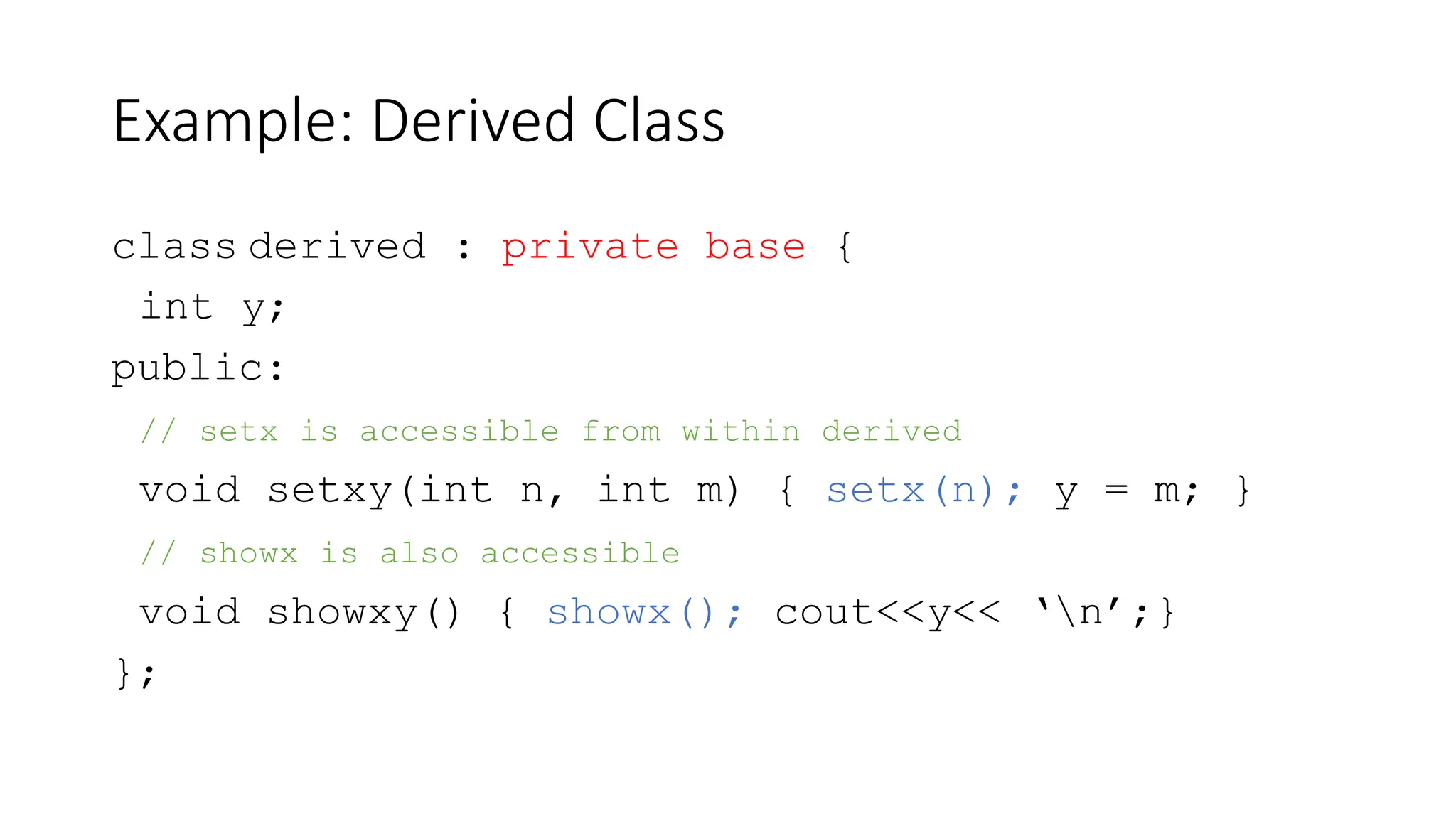 Example: Derived Class
class derived : private base {
int y;
public:
// setx is accessible from within derived
void setxy(int n, int m) { setx(n); y = m; }
// showx is also accessible
void showxy() { showx(); cout<<y<< ‘n’;}
};
 