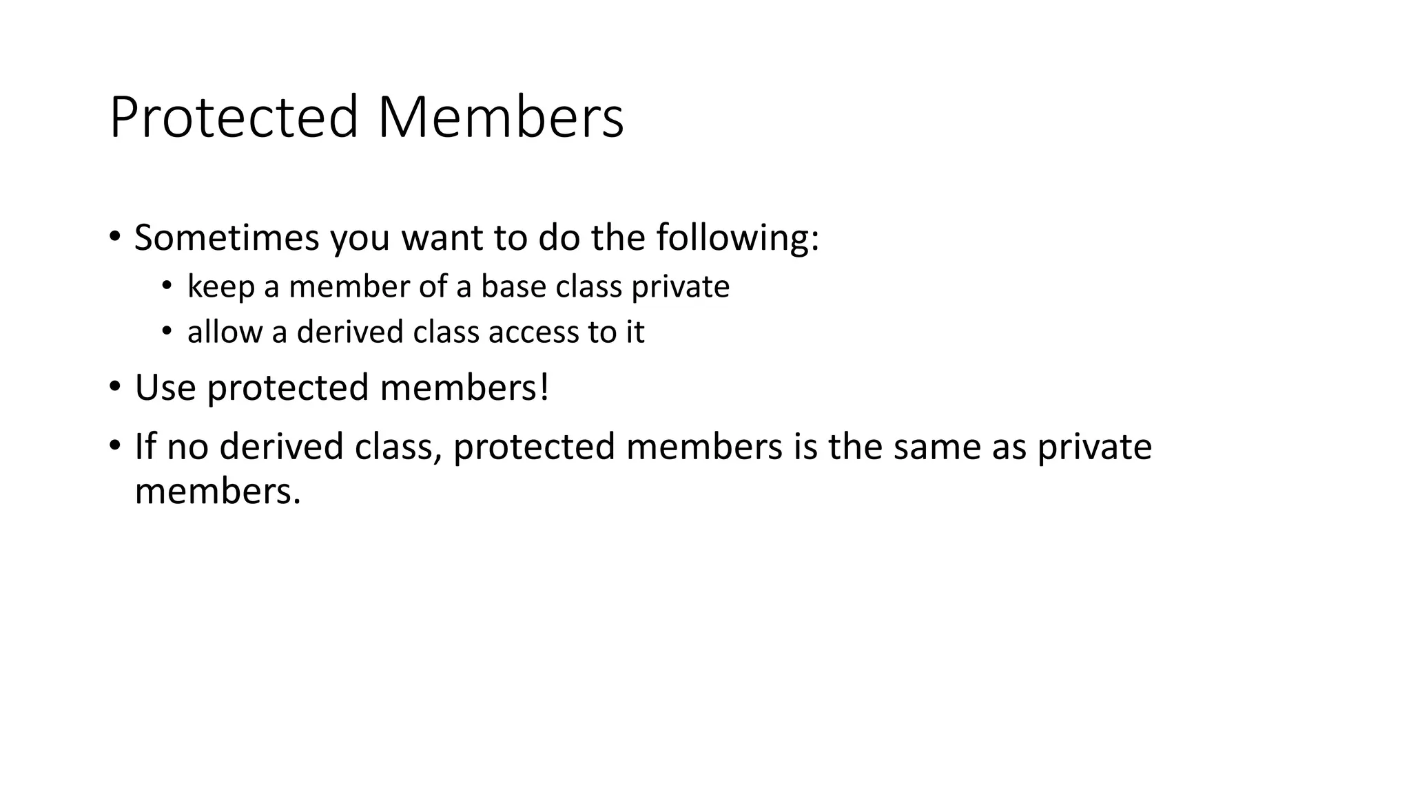 Protected Members
• Sometimes you want to do the following:
• keep a member of a base class private
• allow a derived class access to it
• Use protected members!
• If no derived class, protected members is the same as private
members.
 