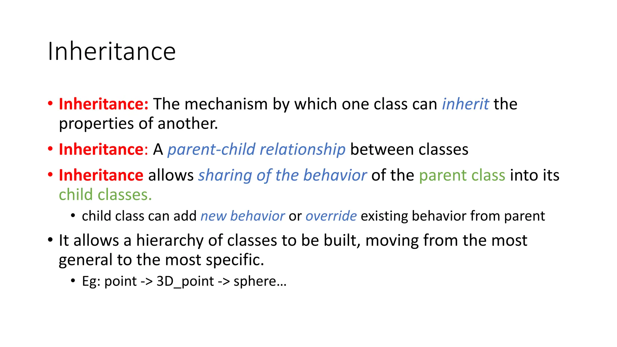 Inheritance
• Inheritance: The mechanism by which one class can inherit the
properties of another.
• Inheritance: A parent-child relationship between classes
• Inheritance allows sharing of the behavior of the parent class into its
child classes.
• child class can add new behavior or override existing behavior from parent
• It allows a hierarchy of classes to be built, moving from the most
general to the most specific.
• Eg: point -> 3D_point -> sphere…
 