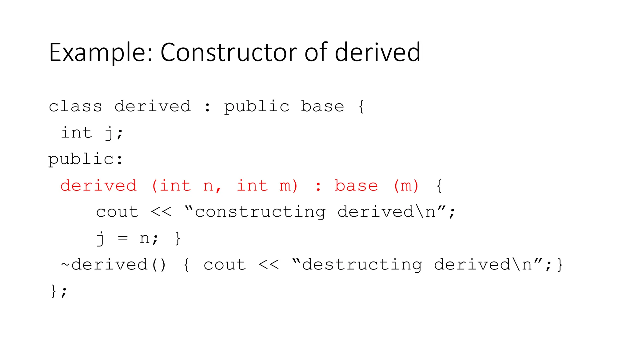 Example: Constructor of derived
class derived : public base {
int j;
public:
derived (int n, int m) : base (m) {
cout << “constructing derivedn”;
j = n; }
~derived() { cout << “destructing derivedn”;}
};
 