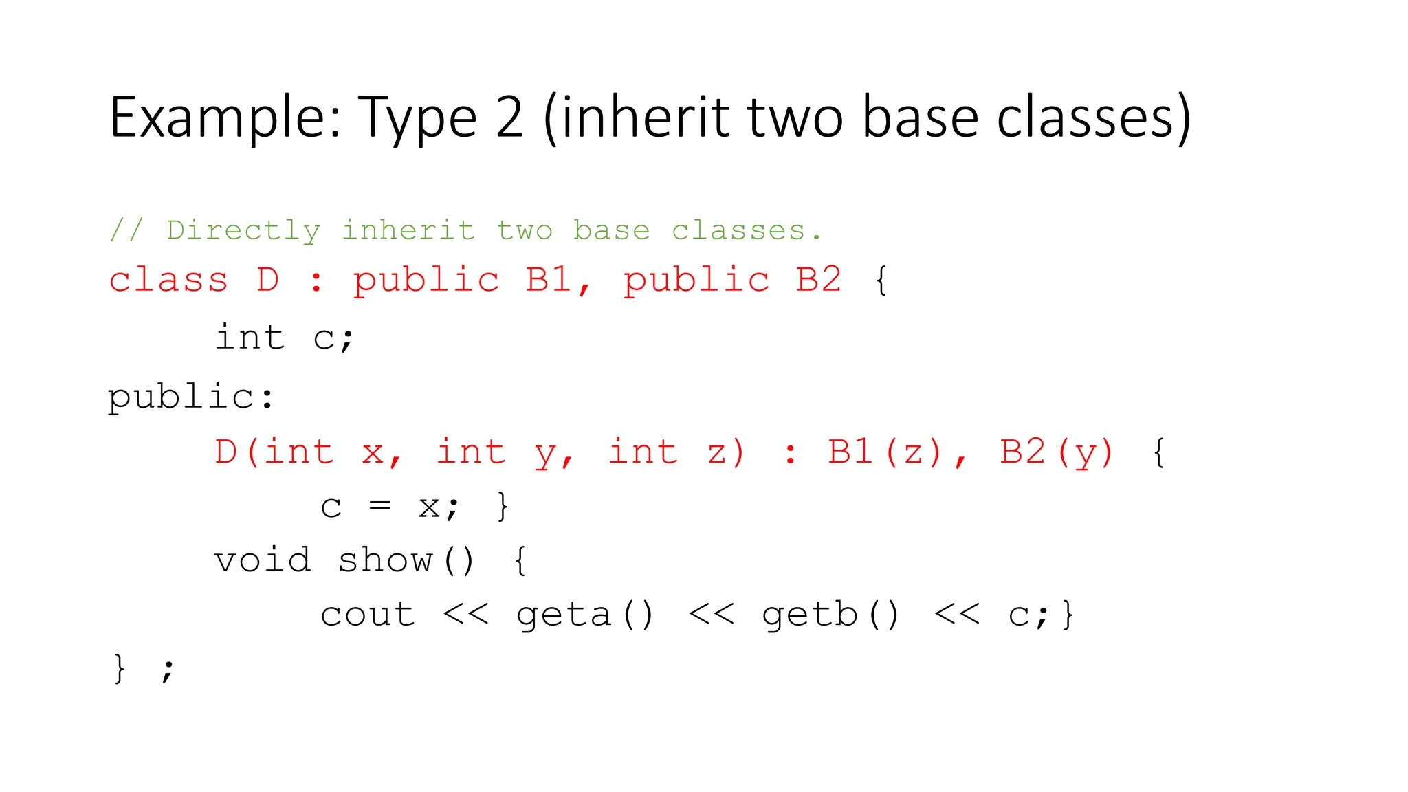 Example: Type 2 (inherit two base classes)
// Directly inherit two base classes.
class D : public B1, public B2 {
int c;
public:
D(int x, int y, int z) : B1(z), B2(y) {
c = x; }
void show() {
cout << geta() << getb() << c;}
} ;
 