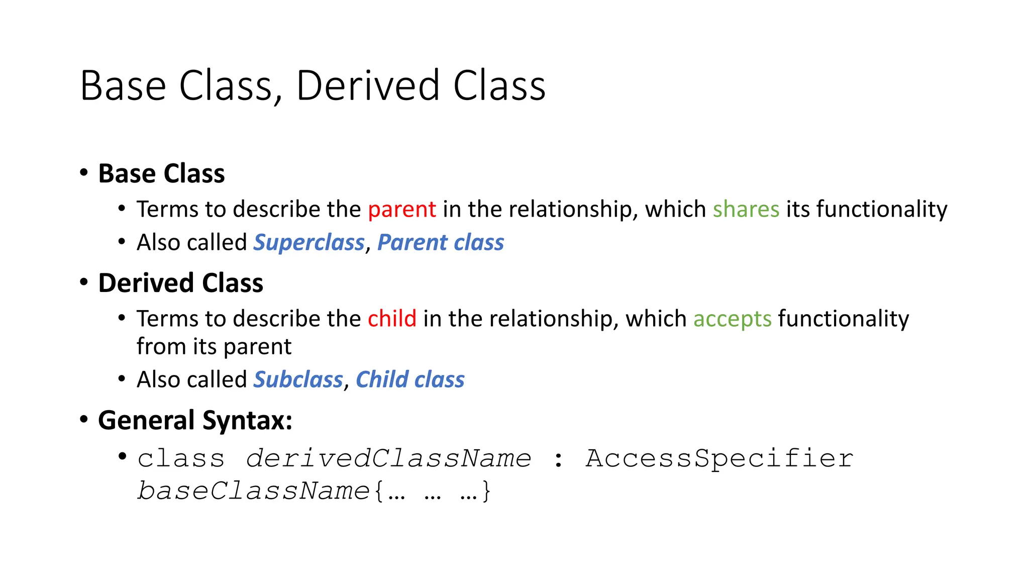 Base Class, Derived Class
• Base Class
• Terms to describe the parent in the relationship, which shares its functionality
• Also called Superclass, Parent class
• Derived Class
• Terms to describe the child in the relationship, which accepts functionality
from its parent
• Also called Subclass, Child class
• General Syntax:
• class derivedClassName : AccessSpecifier
baseClassName{… … …}
 