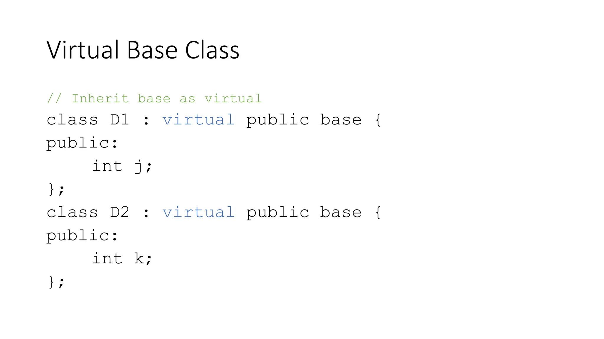 Virtual Base Class
// Inherit base as virtual
class D1 : virtual public base {
public:
int j;
};
class D2 : virtual public base {
public:
int k;
};
 