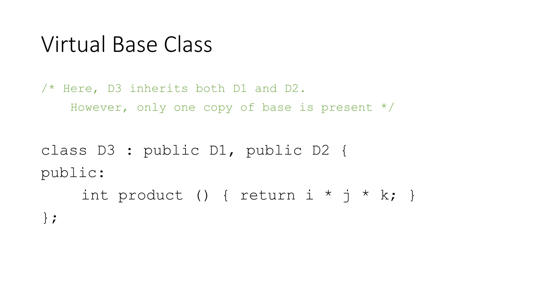 Virtual Base Class
/* Here, D3 inherits both D1 and D2.
However, only one copy of base is present */
class D3 : public D1, public D2 {
public:
int product () { return i * j * k; }
};
 