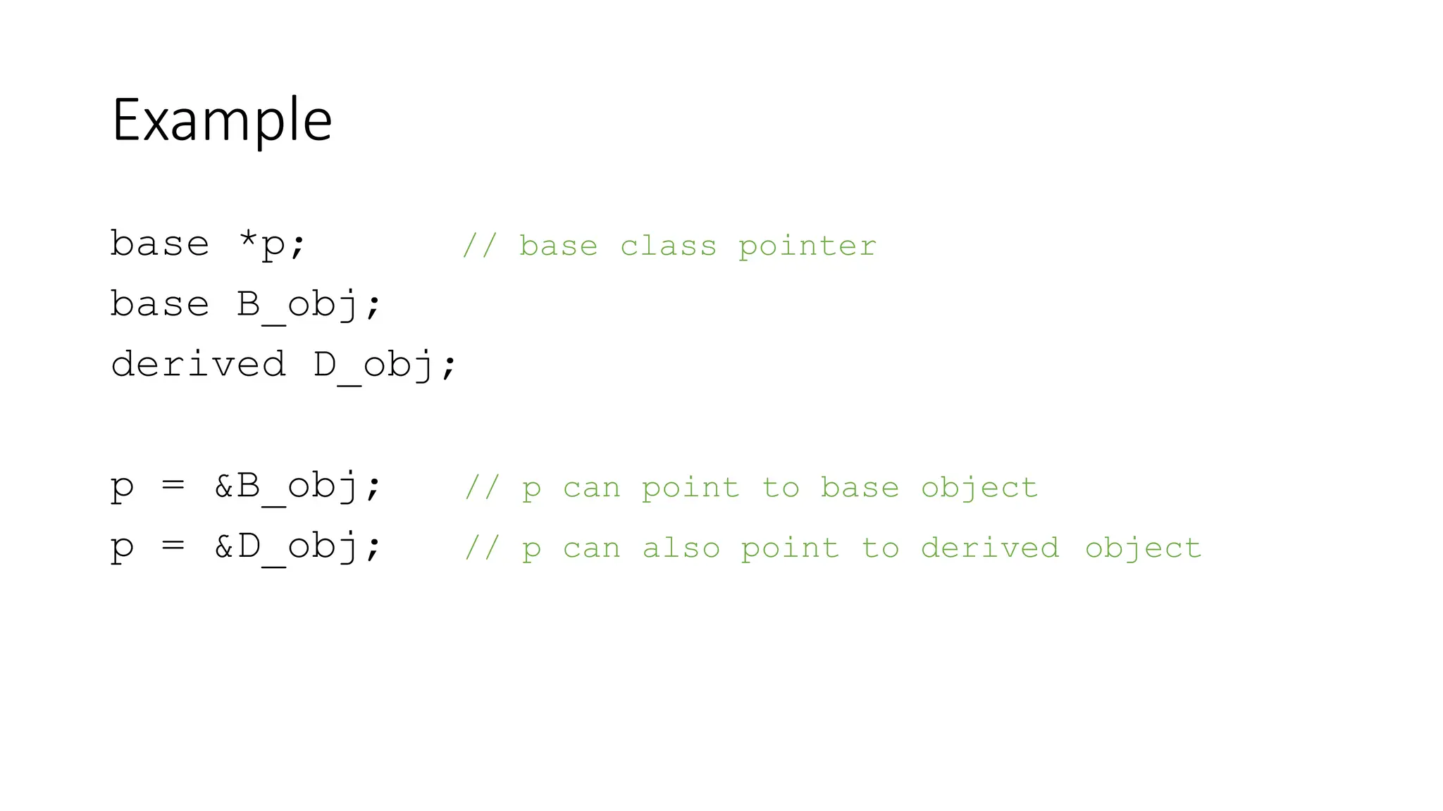 Example
base *p; // base class pointer
base B_obj;
derived D_obj;
p = &B_obj; // p can point to base object
p = &D_obj; // p can also point to derived object
 