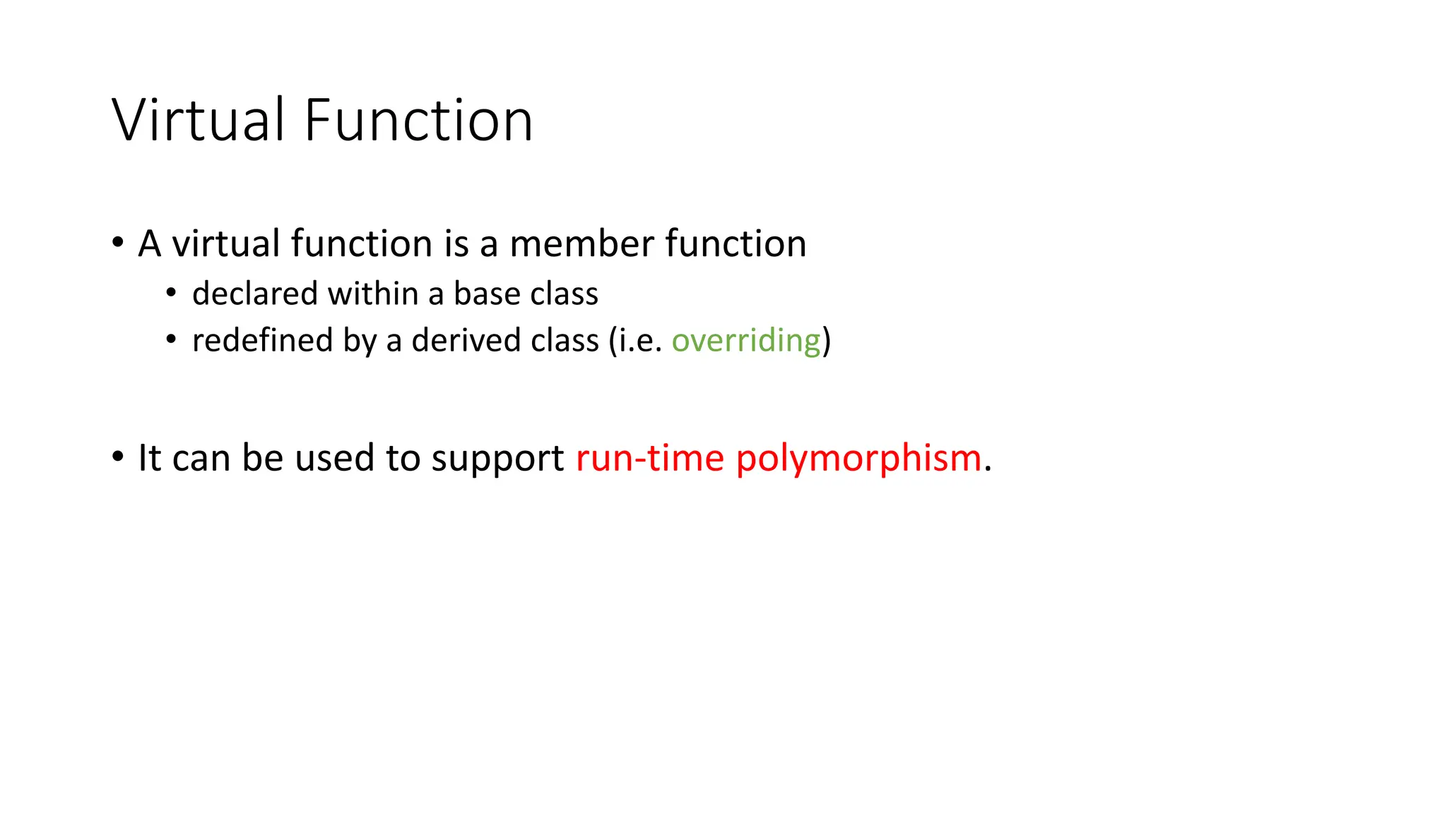Virtual Function
• A virtual function is a member function
• declared within a base class
• redefined by a derived class (i.e. overriding)
• It can be used to support run-time polymorphism.
 
