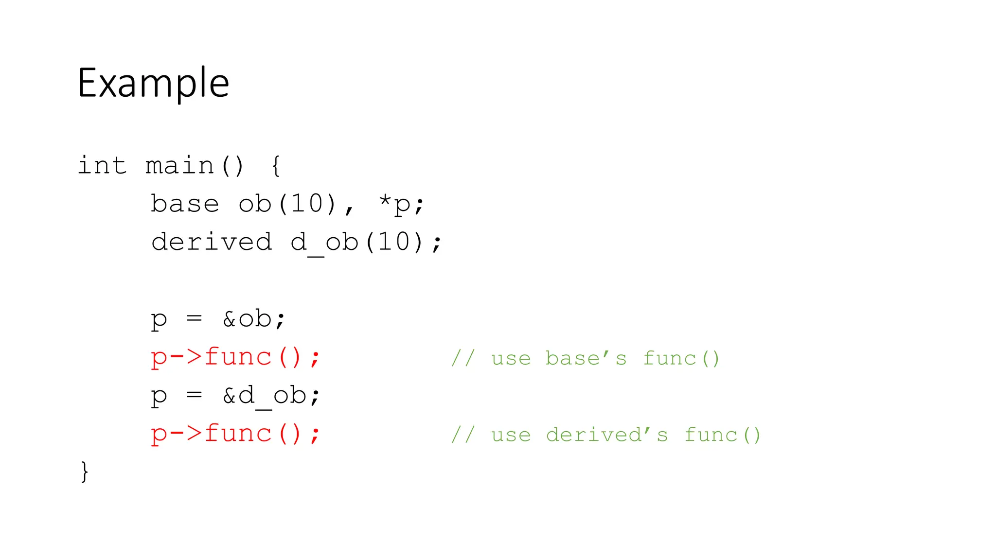 Example
int main() {
base ob(10), *p;
derived d_ob(10);
p = &ob;
p->func(); // use base’s func()
p = &d_ob;
p->func(); // use derived’s func()
}
 